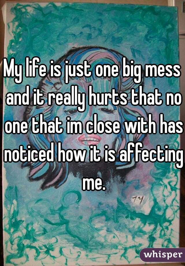 My life is just one big mess and it really hurts that no one that im close with has noticed how it is affecting me.