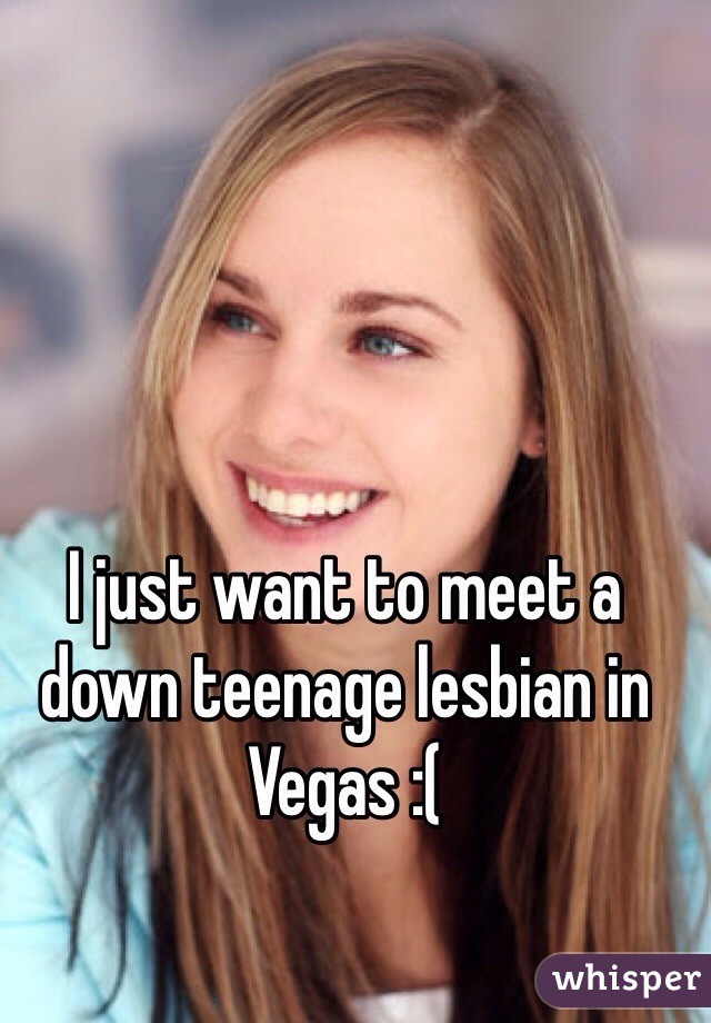 I just want to meet a down teenage lesbian in Vegas :(