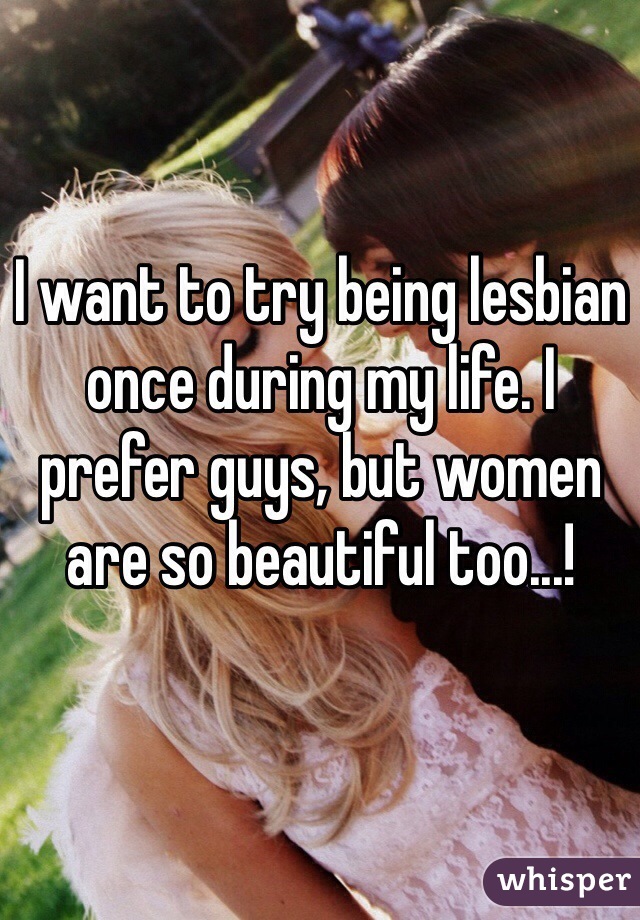 I want to try being lesbian once during my life. I prefer guys, but women are so beautiful too...!