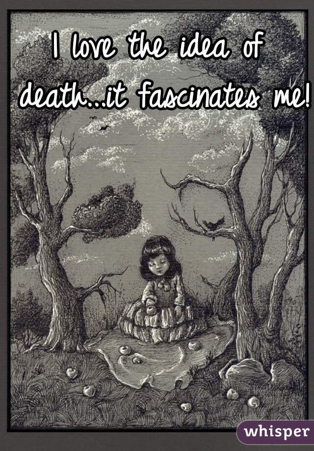I love the idea of death...it fascinates me!