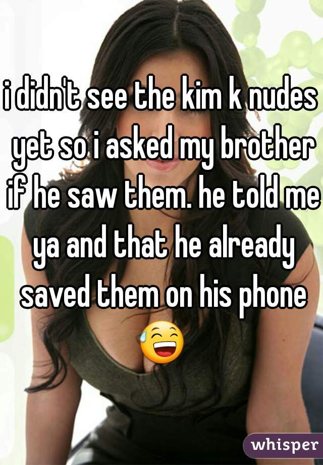i didn't see the kim k nudes yet so i asked my brother if he saw them. he told me ya and that he already saved them on his phone 😅  