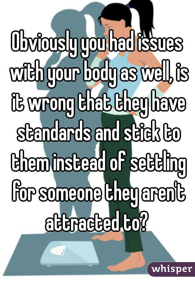 Obviously you had issues with your body as well, is it wrong that they have standards and stick to them instead of settling for someone they aren't attracted to? 