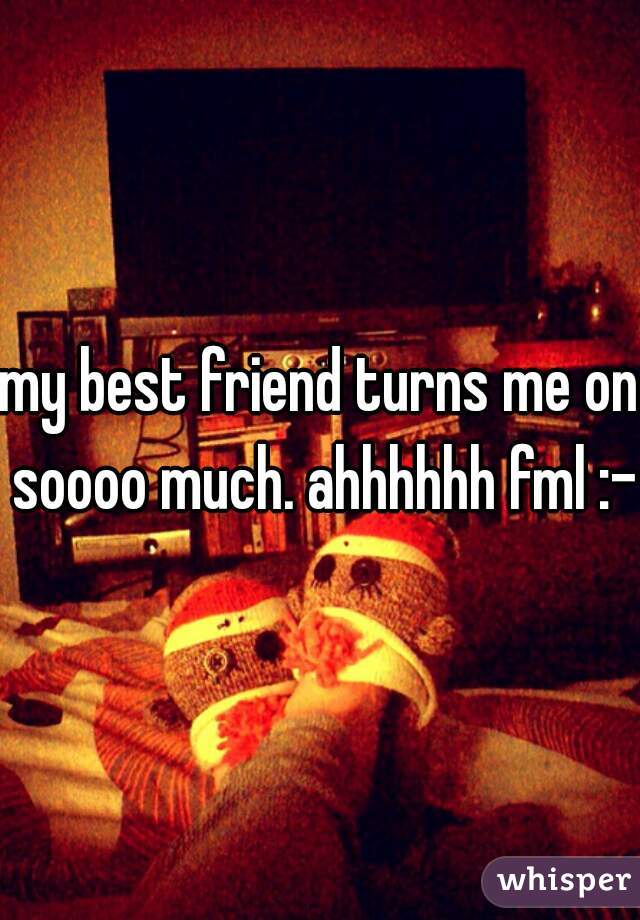 my best friend turns me on soooo much. ahhhhhh fml :-P