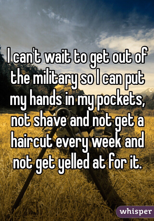 I can't wait to get out of the military so I can put my hands in my pockets, not shave and not get a haircut every week and not get yelled at for it.