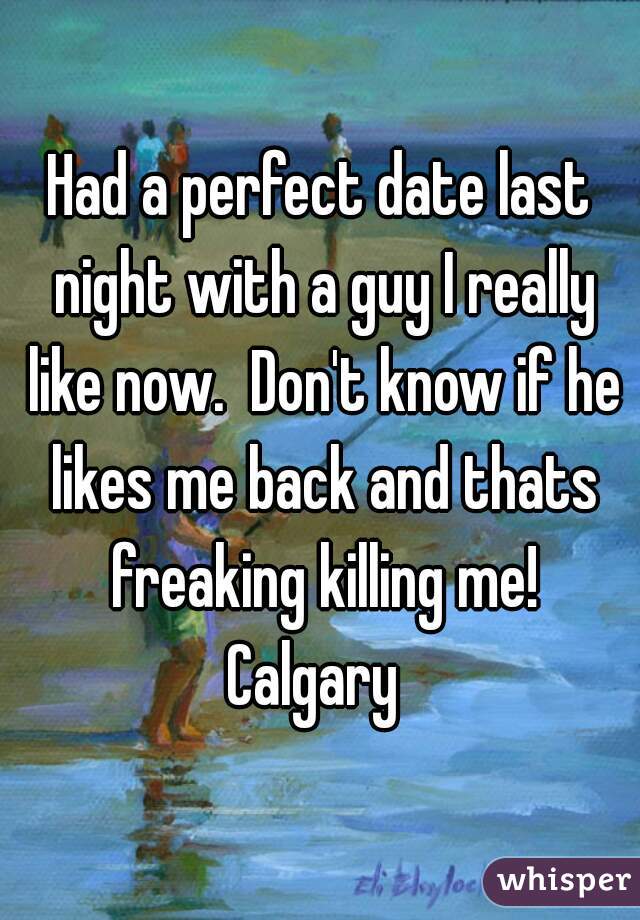 Had a perfect date last night with a guy I really like now.  Don't know if he likes me back and thats freaking killing me!
Calgary 