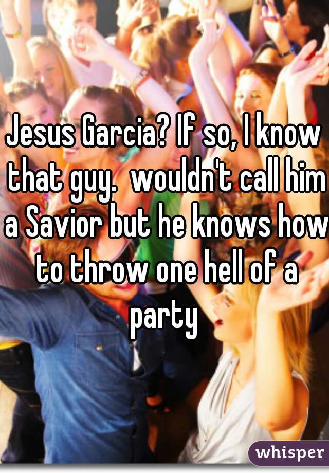 Jesus Garcia? If so, I know that guy.  wouldn't call him a Savior but he knows how to throw one hell of a party 