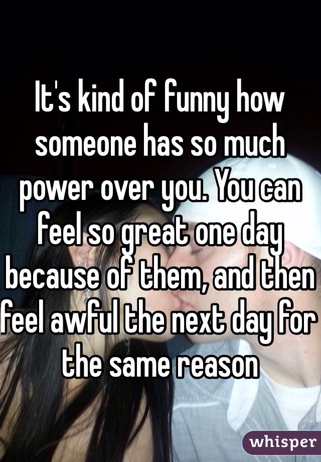 It's kind of funny how someone has so much power over you. You can feel so great one day because of them, and then feel awful the next day for the same reason 