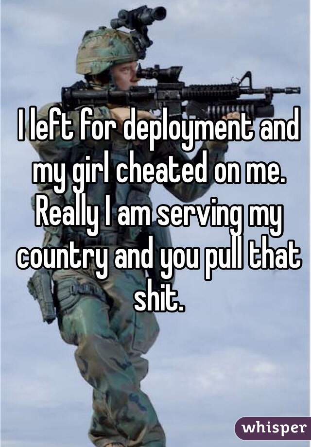 I left for deployment and my girl cheated on me. Really I am serving my country and you pull that shit.
