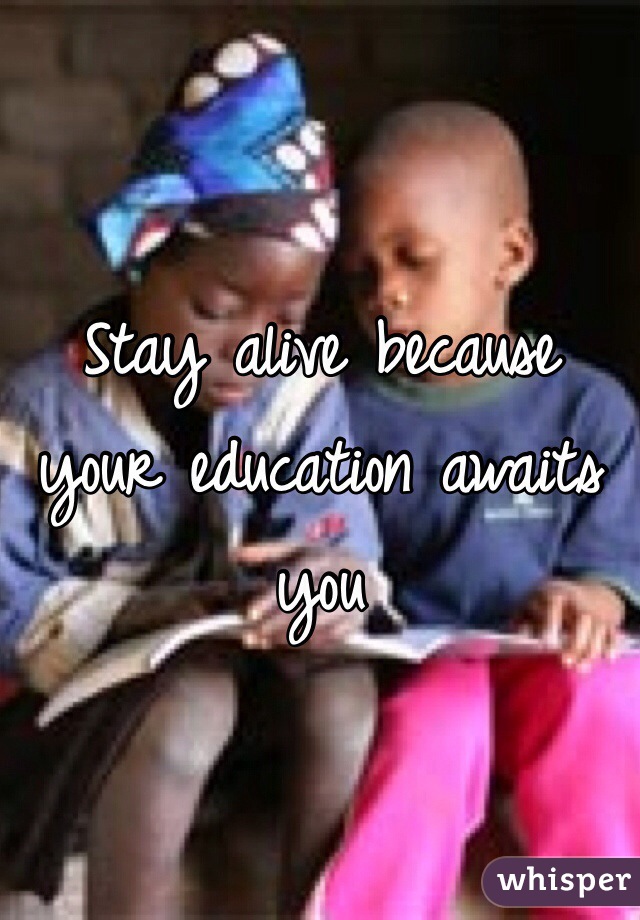 Stay alive because your education awaits you