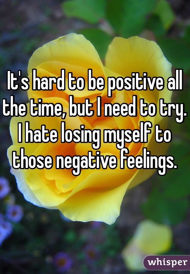 It's hard to be positive all the time, but I need to try. I hate losing myself to those negative feelings.