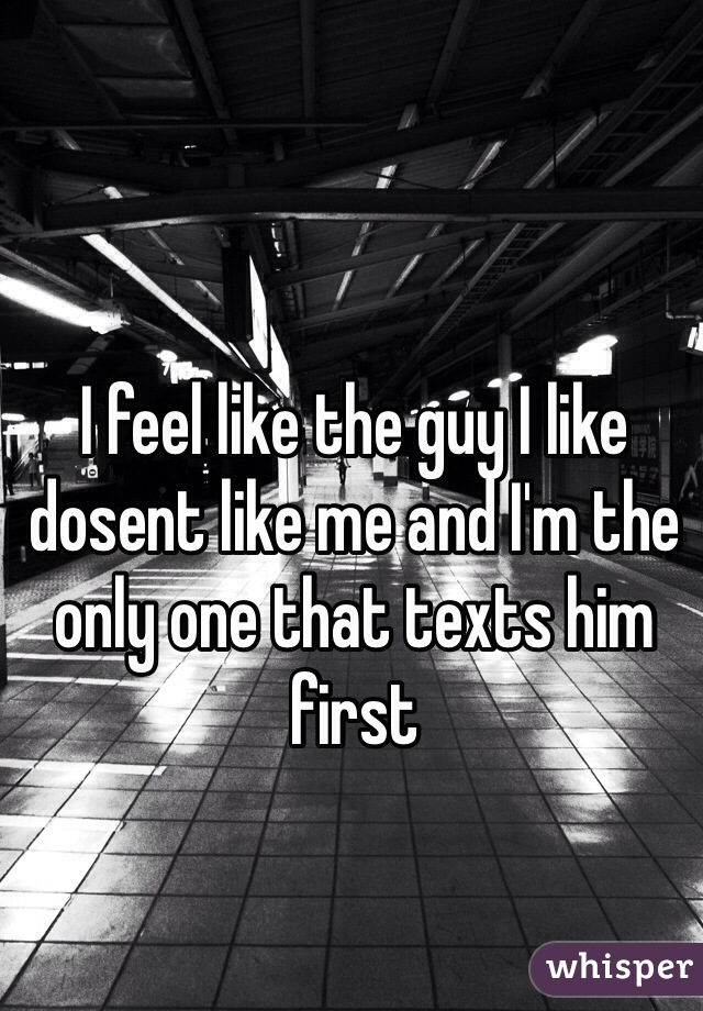I feel like the guy I like dosent like me and I'm the only one that texts him first 