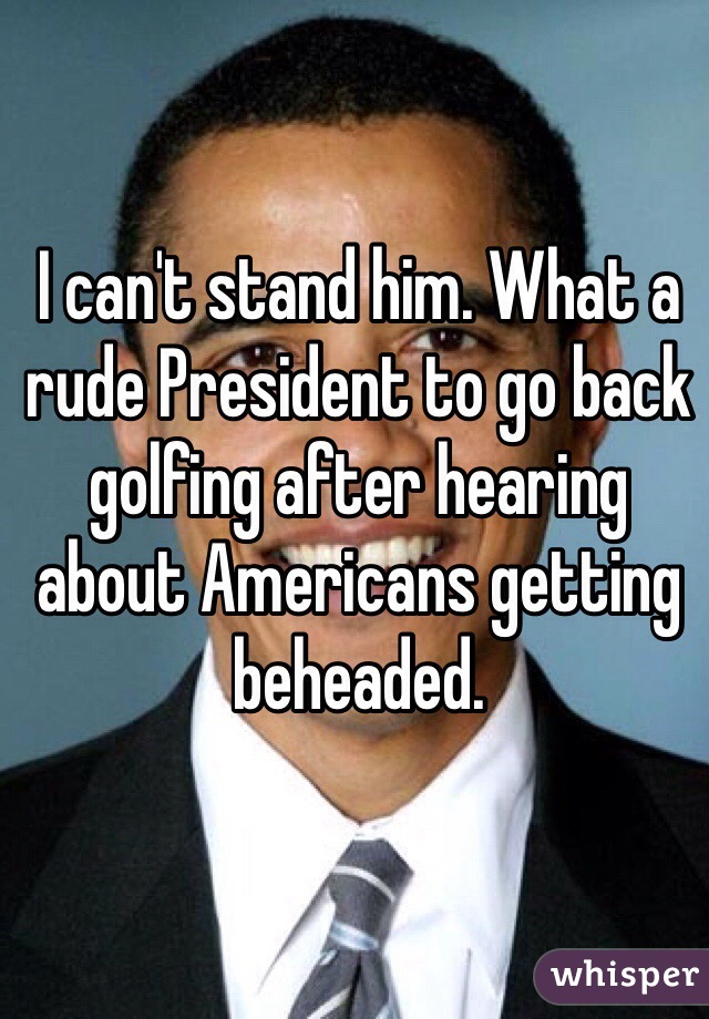 I can't stand him. What a rude President to go back golfing after hearing about Americans getting beheaded. 
