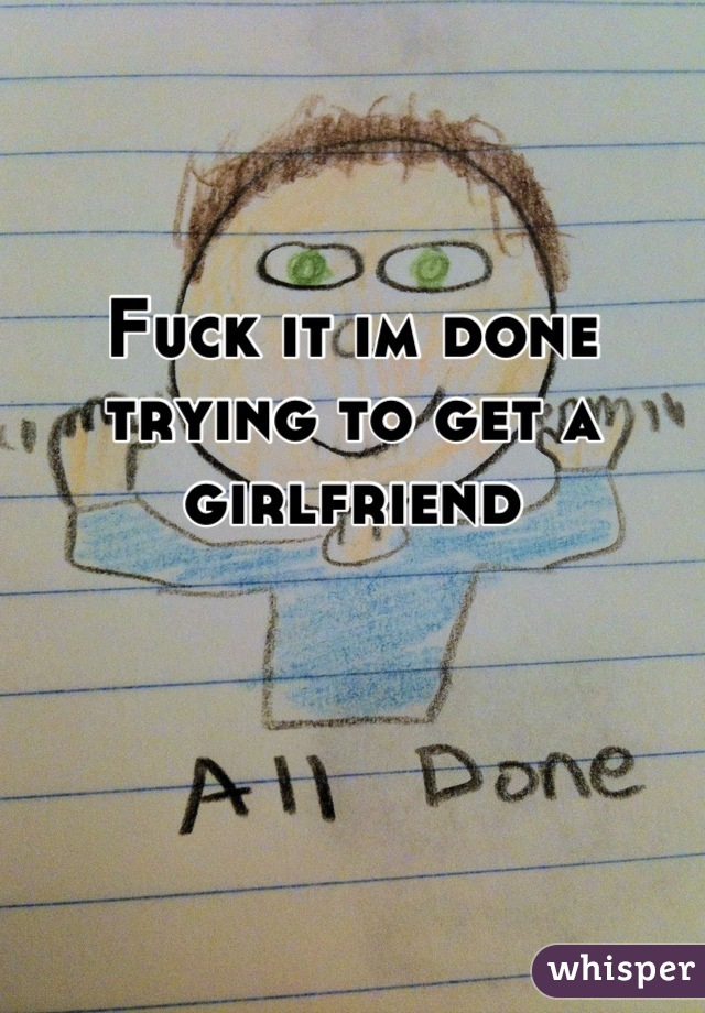 Fuck it im done trying to get a girlfriend