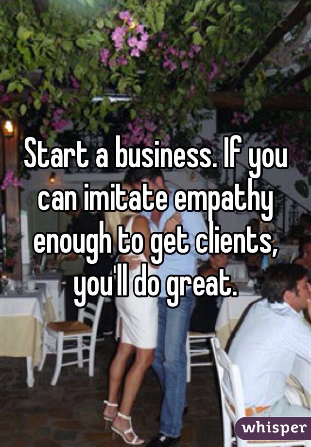 Start a business. If you can imitate empathy enough to get clients, you'll do great.