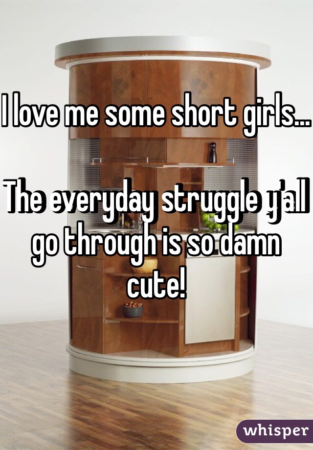 I love me some short girls... 

The everyday struggle y'all go through is so damn cute!