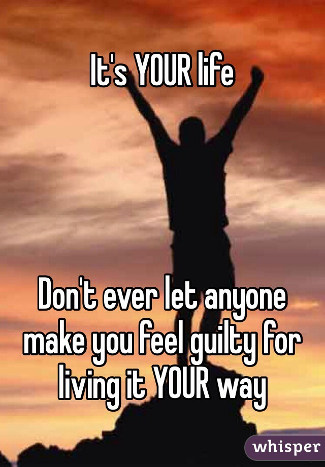 It's YOUR life




Don't ever let anyone make you feel guilty for living it YOUR way
