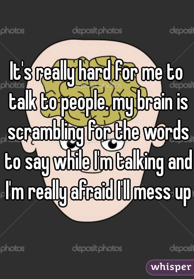 It's really hard for me to talk to people. my brain is scrambling for the words to say while I'm talking and I'm really afraid I'll mess up.