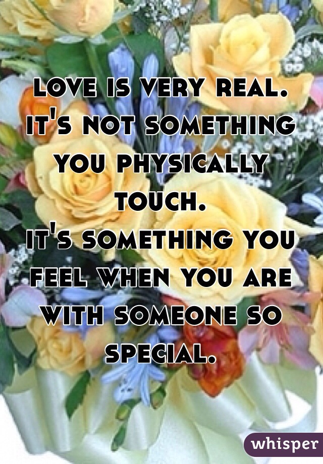 love is very real.
it's not something you physically touch. 
it's something you feel when you are with someone so special. 