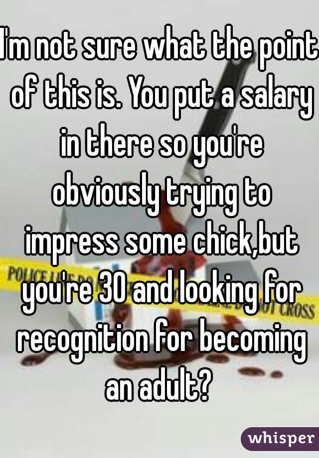 I'm not sure what the point of this is. You put a salary in there so you're obviously trying to impress some chick,but you're 30 and looking for recognition for becoming an adult? 