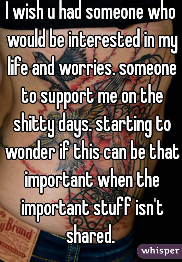 I wish u had someone who would be interested in my life and worries. someone to support me on the shitty days. starting to wonder if this can be that important when the important stuff isn't shared. 