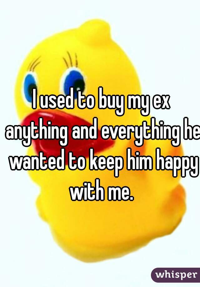 I used to buy my ex anything and everything he wanted to keep him happy with me. 