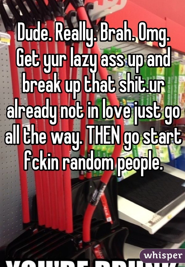 Dude. Really. Brah. Omg.
Get yur lazy ass up and break up that shit.ur already not in love just go all the way. THEN go start fckin random people.
