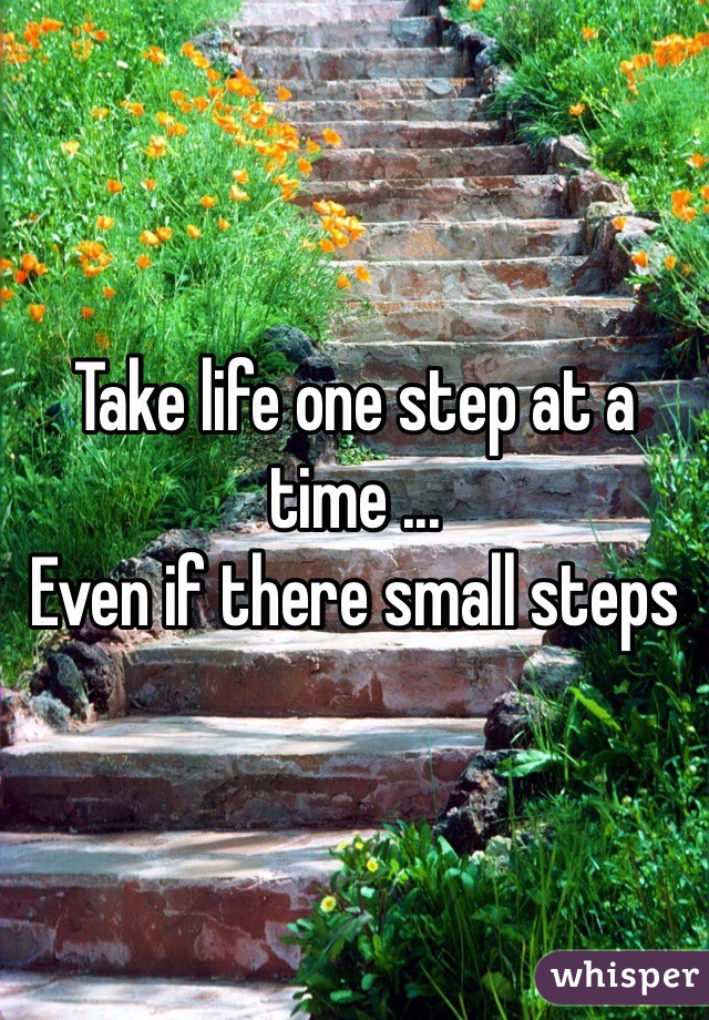 Take life one step at a time ...
Even if there small steps 