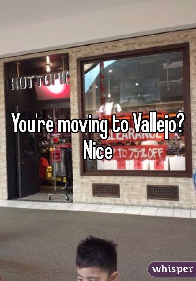 You're moving to Vallejo? Nice   