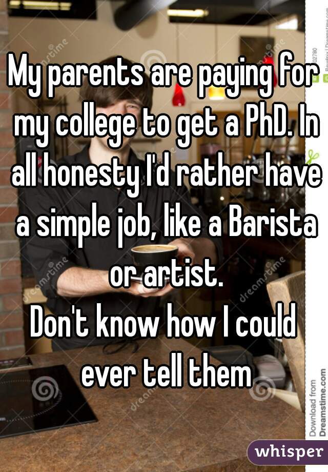 My parents are paying for my college to get a PhD. In all honesty I'd rather have a simple job, like a Barista or artist.
Don't know how I could ever tell them