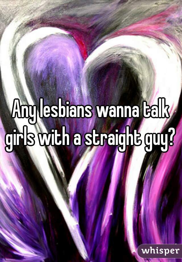 Any lesbians wanna talk girls with a straight guy? 