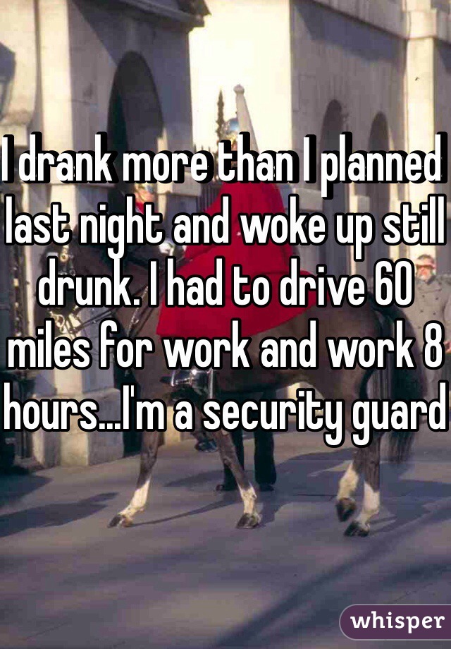 I drank more than I planned last night and woke up still drunk. I had to drive 60 miles for work and work 8 hours...I'm a security guard