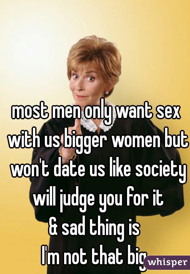 most men only want sex with us bigger women but won't date us like society will judge you for it
& sad thing is 
I'm not that big 