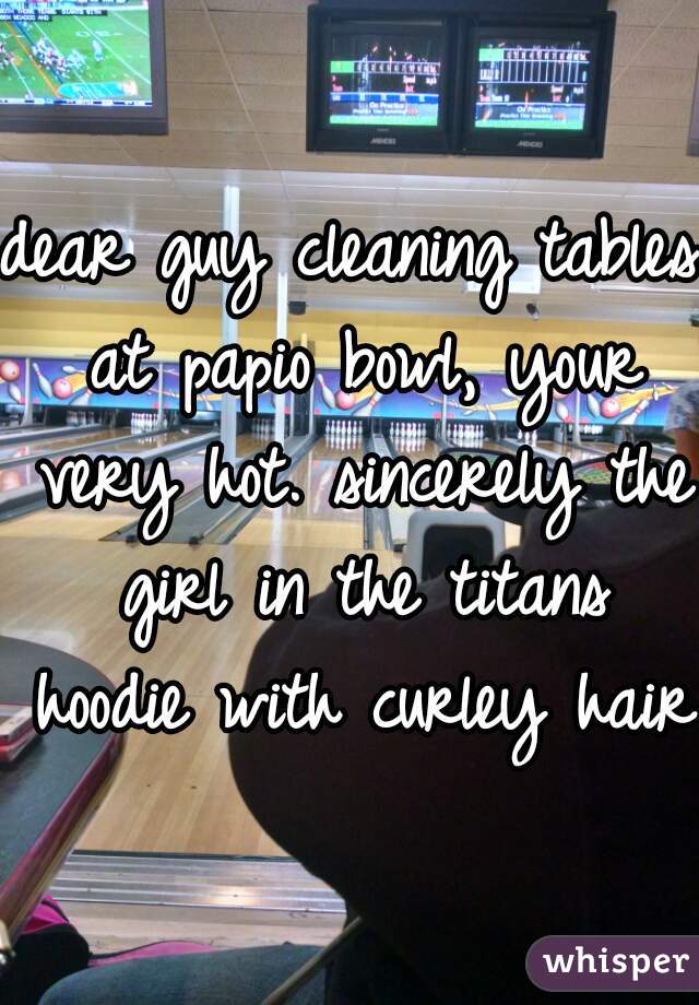 dear guy cleaning tables at papio bowl, your very hot. sincerely the girl in the titans hoodie with curley hair.