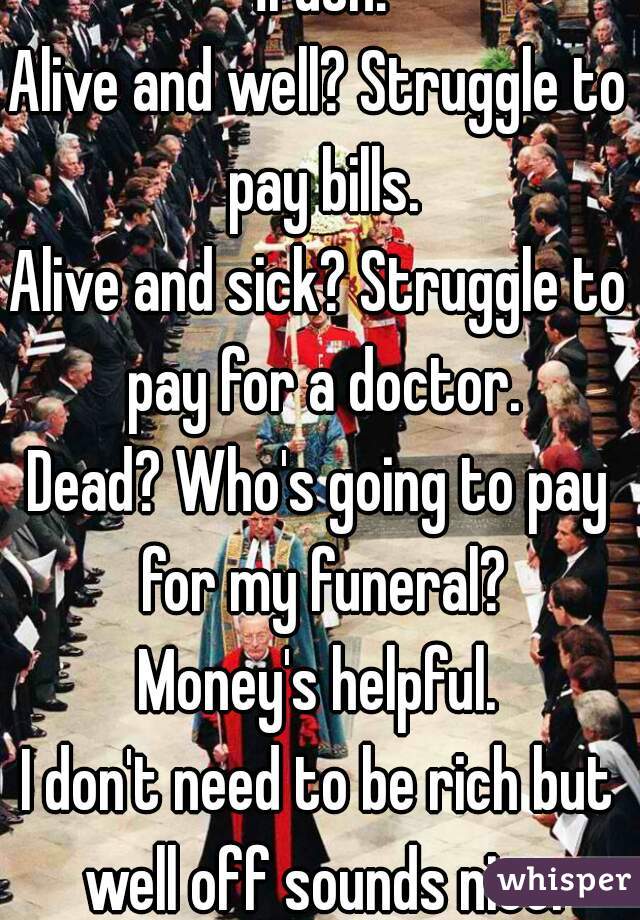 Truth!
Alive and well? Struggle to pay bills.
Alive and sick? Struggle to pay for a doctor.
Dead? Who's going to pay for my funeral?
Money's helpful.
I don't need to be rich but well off sounds nice.