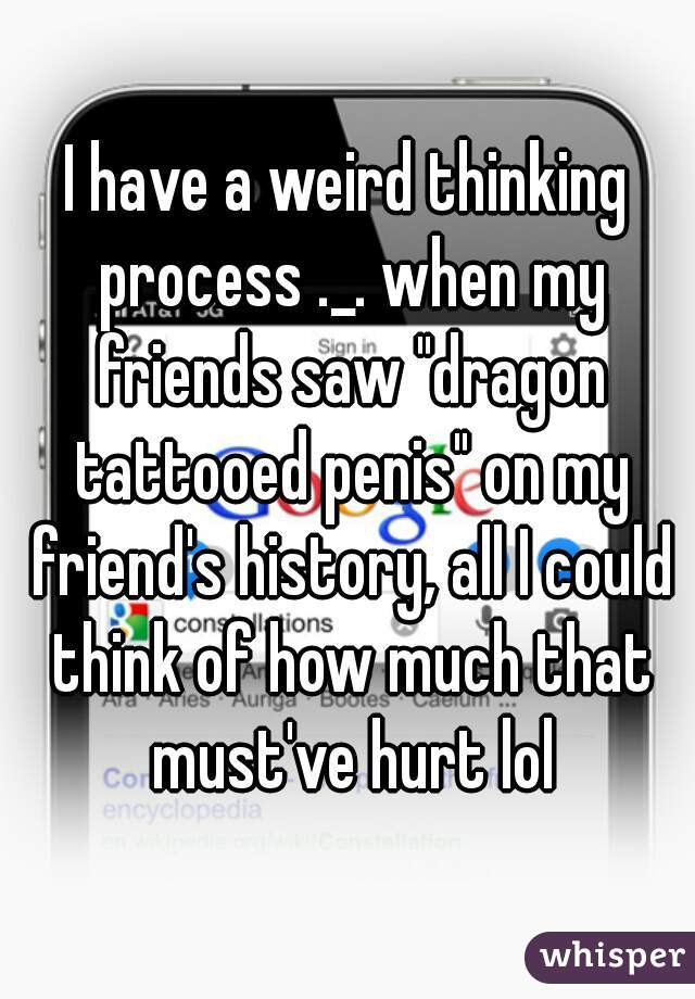 I have a weird thinking process ._. when my friends saw "dragon tattooed penis" on my friend's history, all I could think of how much that must've hurt lol