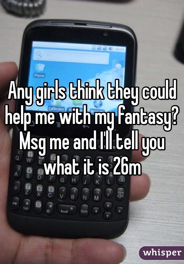 Any girls think they could help me with my fantasy? Msg me and I'll tell you what it is 26m