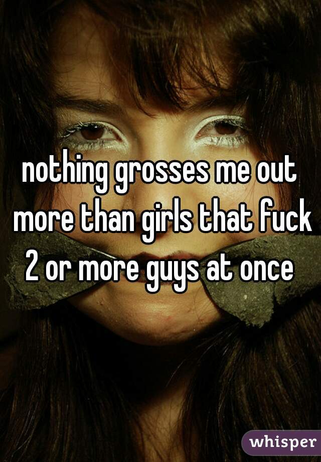 nothing grosses me out more than girls that fuck 2 or more guys at once 