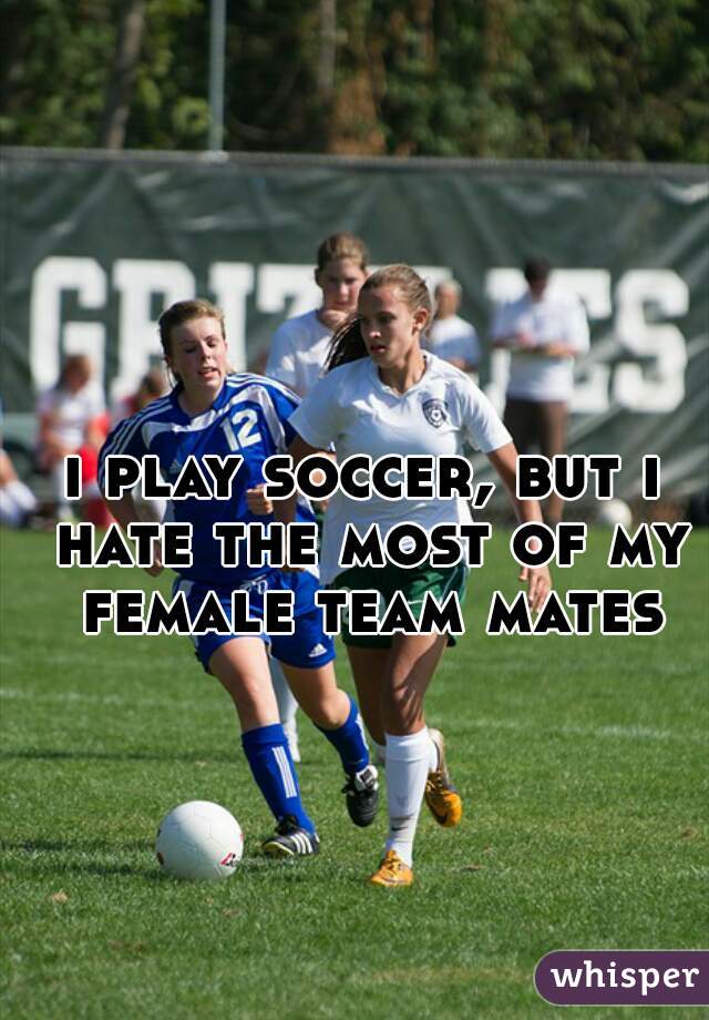 i play soccer, but i hate the most of my female team mates