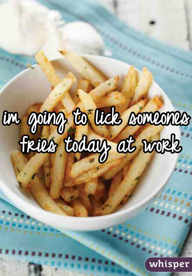 im going to lick someones fries today at work