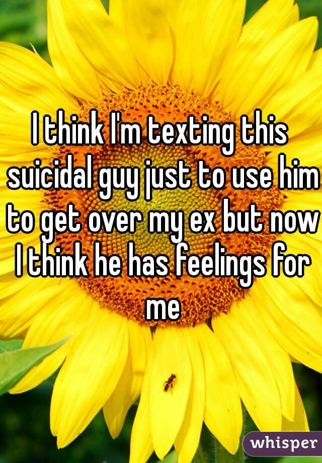 I think I'm texting this suicidal guy just to use him to get over my ex but now I think he has feelings for me