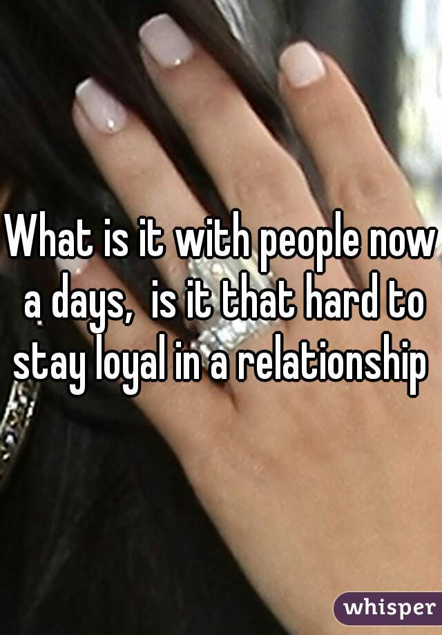 What is it with people now a days,  is it that hard to stay loyal in a relationship 