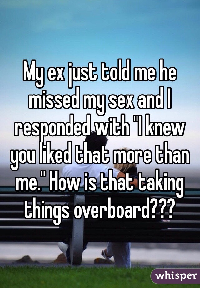 My ex just told me he missed my sex and I responded with "I knew you liked that more than me." How is that taking things overboard???