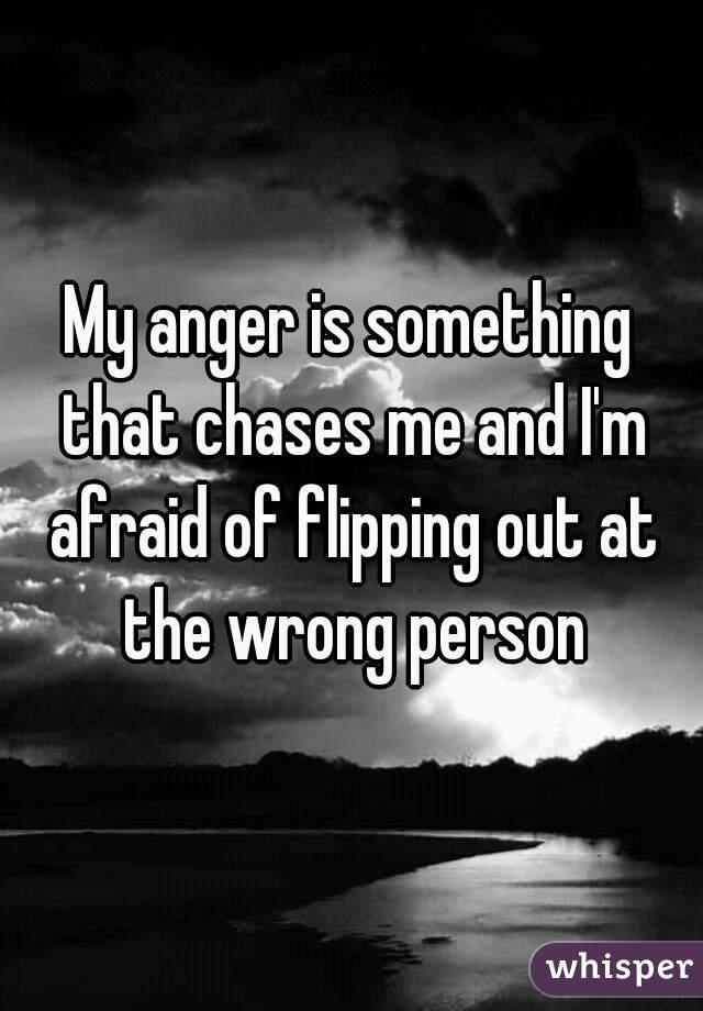 My anger is something that chases me and I'm afraid of flipping out at the wrong person