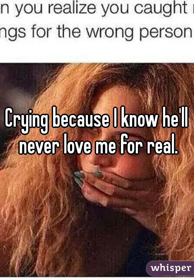 Crying because I know he'll never love me for real.