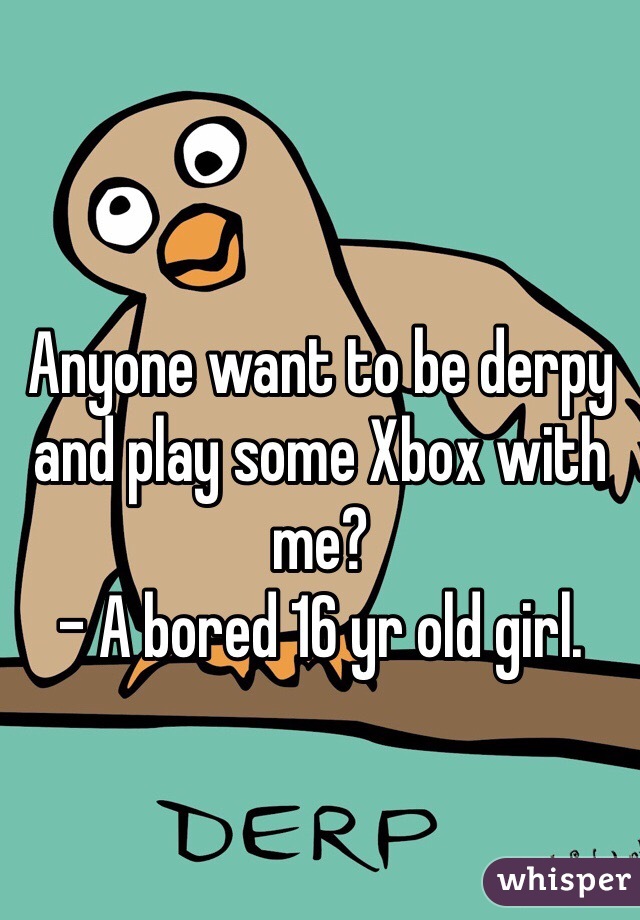 Anyone want to be derpy and play some Xbox with me? 
- A bored 16 yr old girl.