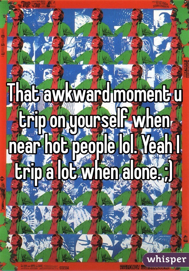 That awkward moment u trip on yourself when near hot people lol. Yeah I trip a lot when alone. ;) 