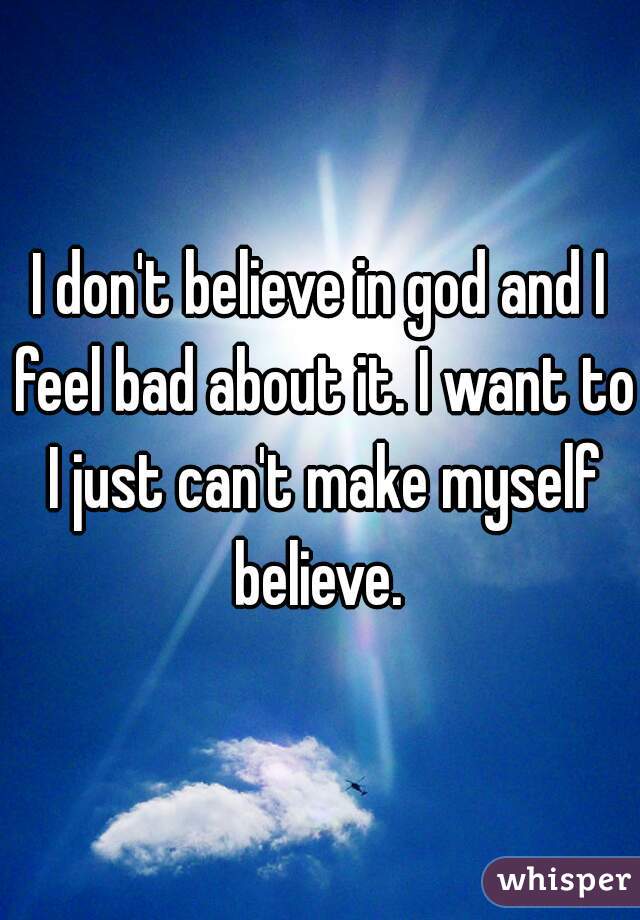 I don't believe in god and I feel bad about it. I want to I just can't make myself believe. 