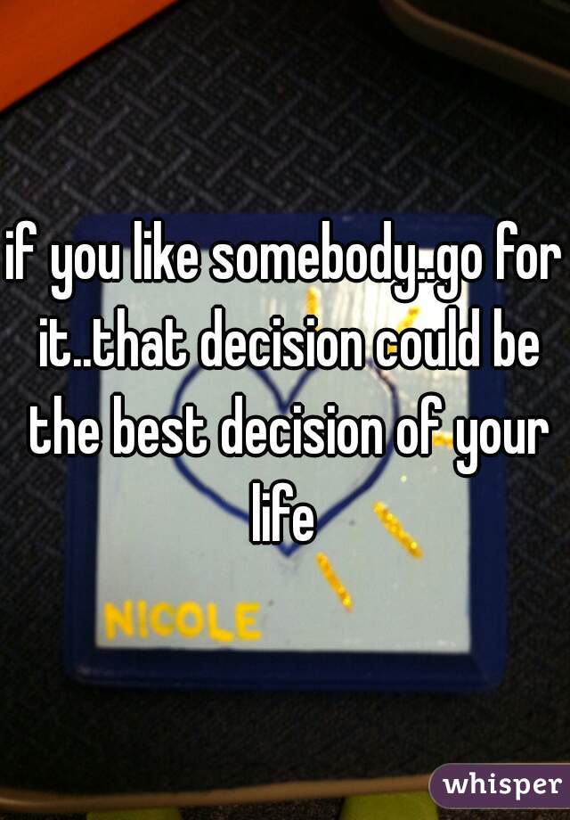 if you like somebody..go for it..that decision could be the best decision of your life 