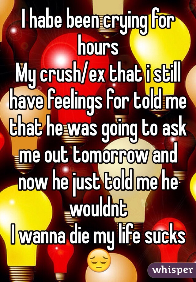 I habe been crying for hours
My crush/ex that i still have feelings for told me that he was going to ask me out tomorrow and now he just told me he wouldnt
I wanna die my life sucks
😔