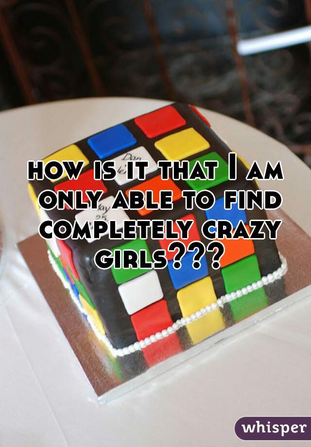 how is it that I am only able to find completely crazy girls???